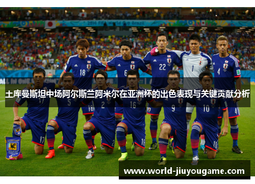 土库曼斯坦中场阿尔斯兰阿米尔在亚洲杯的出色表现与关键贡献分析