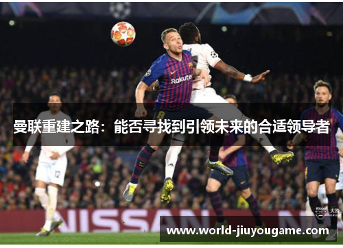 曼联重建之路：能否寻找到引领未来的合适领导者
