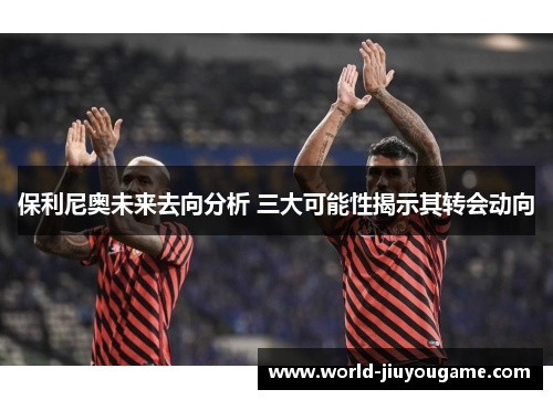 保利尼奥未来去向分析 三大可能性揭示其转会动向